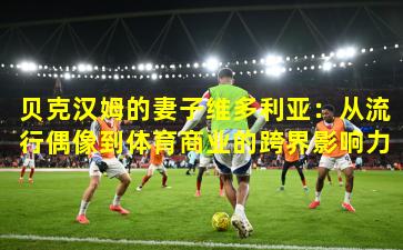 贝克汉姆的妻子维多利亚：从流行偶像到体育商业的跨界影响力